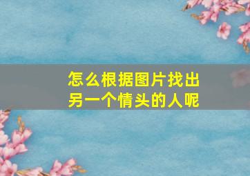 怎么根据图片找出另一个情头的人呢