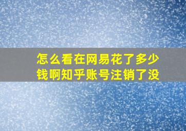 怎么看在网易花了多少钱啊知乎账号注销了没