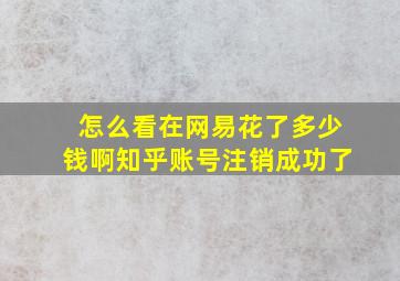 怎么看在网易花了多少钱啊知乎账号注销成功了