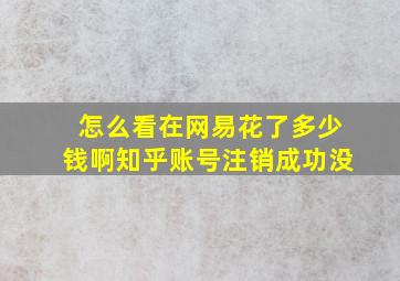 怎么看在网易花了多少钱啊知乎账号注销成功没