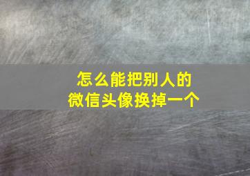 怎么能把别人的微信头像换掉一个