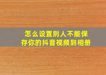 怎么设置别人不能保存你的抖音视频到相册