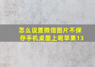 怎么设置微信图片不保存手机桌面上呢苹果13