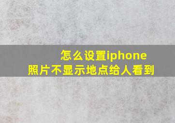 怎么设置iphone照片不显示地点给人看到