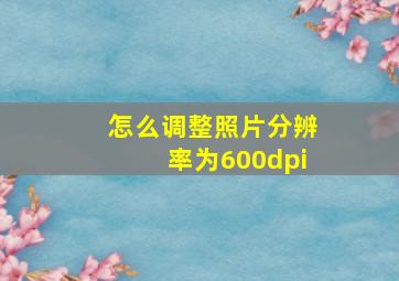 怎么调整照片分辨率为600dpi