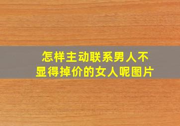 怎样主动联系男人不显得掉价的女人呢图片