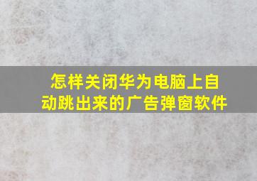 怎样关闭华为电脑上自动跳出来的广告弹窗软件