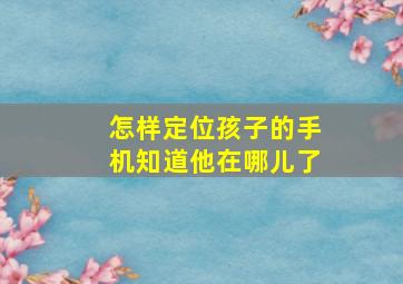 怎样定位孩子的手机知道他在哪儿了