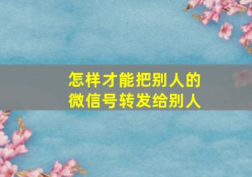 怎样才能把别人的微信号转发给别人