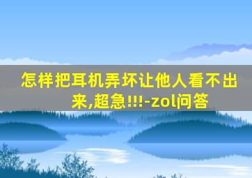 怎样把耳机弄坏让他人看不出来,超急!!!-zol问答