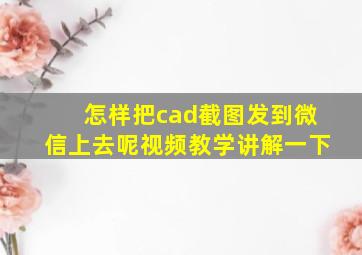 怎样把cad截图发到微信上去呢视频教学讲解一下