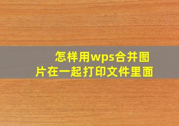 怎样用wps合并图片在一起打印文件里面