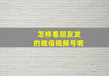 怎样看朋友发的微信视频号呢