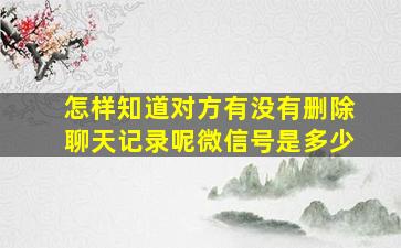 怎样知道对方有没有删除聊天记录呢微信号是多少