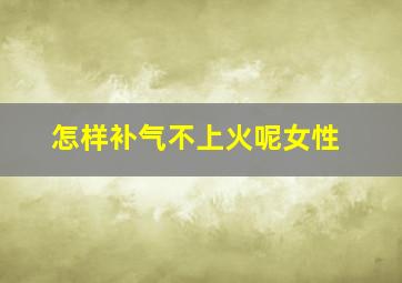 怎样补气不上火呢女性