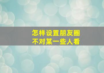 怎样设置朋友圈不对某一些人看