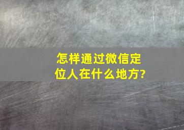 怎样通过微信定位人在什么地方?