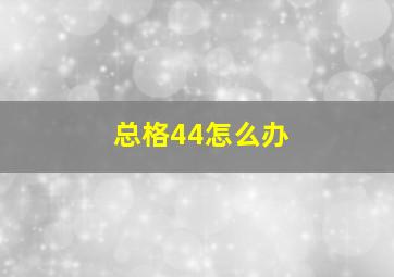 总格44怎么办