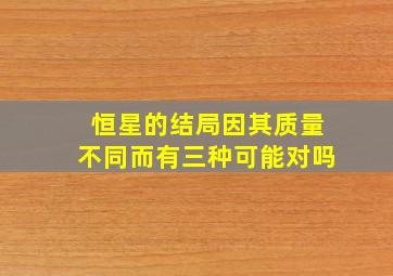 恒星的结局因其质量不同而有三种可能对吗