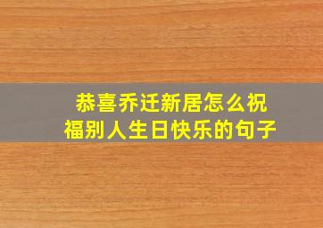 恭喜乔迁新居怎么祝福别人生日快乐的句子