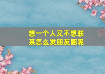 想一个人又不想联系怎么发朋友圈呢