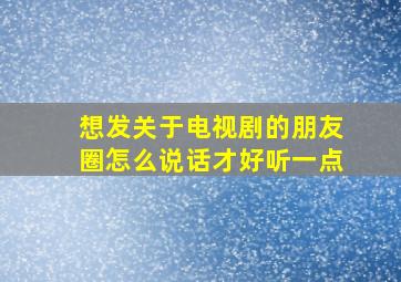 想发关于电视剧的朋友圈怎么说话才好听一点