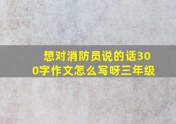 想对消防员说的话300字作文怎么写呀三年级