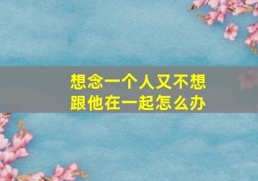 想念一个人又不想跟他在一起怎么办