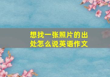 想找一张照片的出处怎么说英语作文