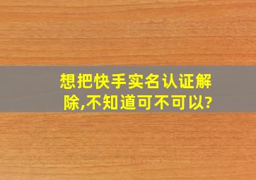 想把快手实名认证解除,不知道可不可以?