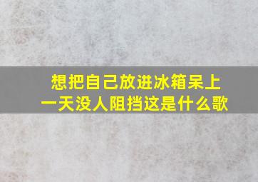 想把自己放进冰箱呆上一天没人阻挡这是什么歌