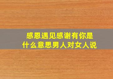 感恩遇见感谢有你是什么意思男人对女人说