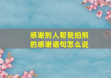 感谢别人帮我拍照的感谢语句怎么说