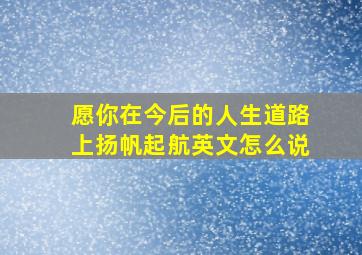 愿你在今后的人生道路上扬帆起航英文怎么说