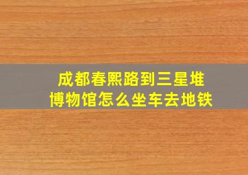 成都春熙路到三星堆博物馆怎么坐车去地铁