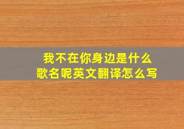 我不在你身边是什么歌名呢英文翻译怎么写