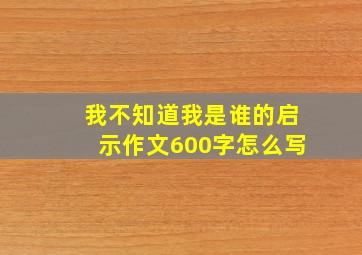 我不知道我是谁的启示作文600字怎么写