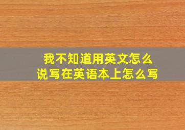 我不知道用英文怎么说写在英语本上怎么写