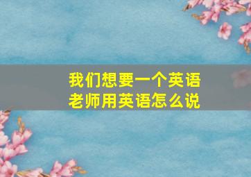 我们想要一个英语老师用英语怎么说