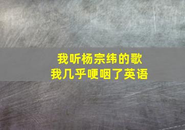 我听杨宗纬的歌我几乎哽咽了英语