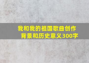 我和我的祖国歌曲创作背景和历史意义300字