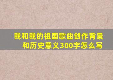 我和我的祖国歌曲创作背景和历史意义300字怎么写