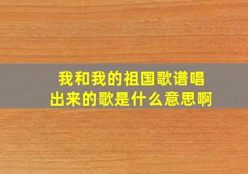 我和我的祖国歌谱唱出来的歌是什么意思啊