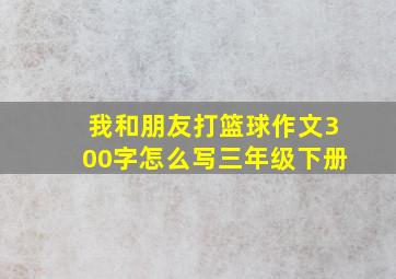 我和朋友打篮球作文300字怎么写三年级下册