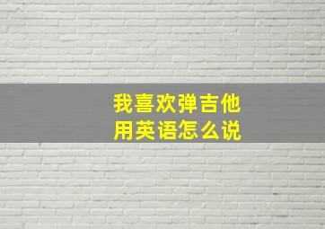 我喜欢弹吉他 用英语怎么说