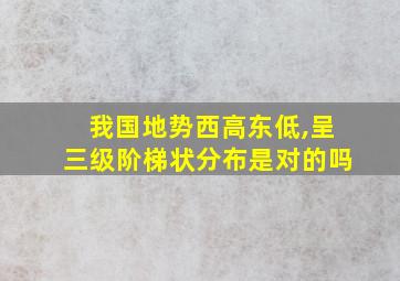 我国地势西高东低,呈三级阶梯状分布是对的吗