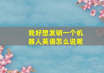 我好想发明一个机器人英语怎么说呢