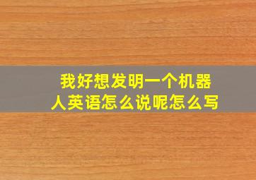 我好想发明一个机器人英语怎么说呢怎么写