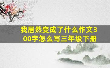 我居然变成了什么作文300字怎么写三年级下册