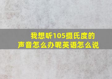 我想听105摄氏度的声音怎么办呢英语怎么说